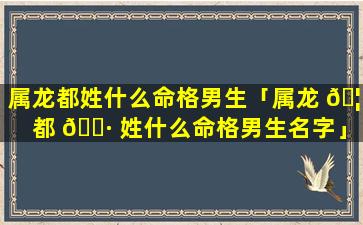 属龙都姓什么命格男生「属龙 🦟 都 🕷 姓什么命格男生名字」